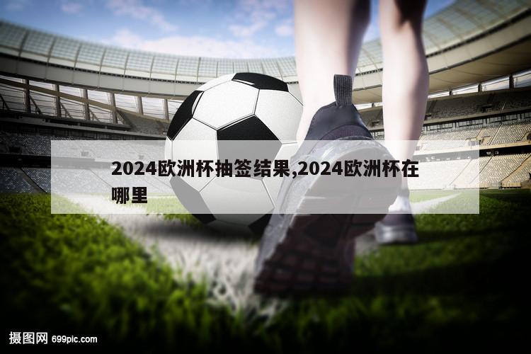 2024欧洲杯抽签结果,2024欧洲杯在哪里